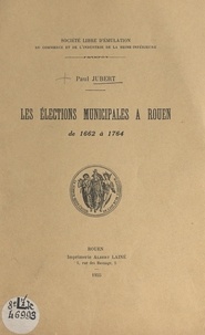 Paul Jubert et  Société libre d'émulation, du - Les élections municipales à Rouen de 1662 à 1764.