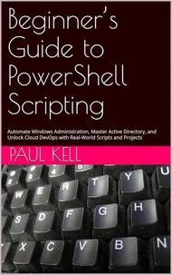 Beginner’s Guide to PowerShell Scripting: Automate Windows Administration, Master Active Directory, and Unlock Cloud DevOps with Real-World Scripts and Projects