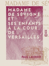 Paul Lacroix - Madame de Sévigné et ses enfants à la cour de Versailles.