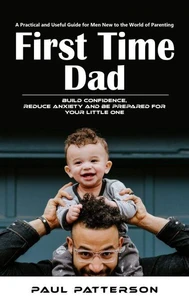 First Time Dad: A Practical and Useful Guide for Men New to the World of Parenting (Build Confidence, Reduce Anxiety and Be Prepared for Your Little One)