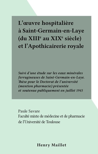 L'œuvre hospitalière à Saint-Germain-en-Laye (du XIIIe au XIXe siècle) et l'Apothicairerie royale. Suivi d'une étude sur les eaux minérales ferrugineuses de Saint-Germain-en-Laye. Thèse pour le Doctorat de l'université (mention pharmacie) présentée et soutenue publiquement en juillet 1945