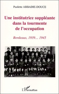 Paulette Abbadie-Douce - Une Institutrice Suppleante Dans La Tourmente De L'Occupation. Bordeaux, 1939... 1945.