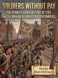 Soldiers Without Pay: The Pennsylvania Mutiny of 1783 and the Making of American Government