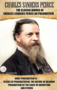 The Classic Works of Charles Sanders Peirce on Pragmatism. Illustrated