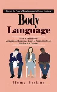 Body Language: Harness the Power of Body Language to Decode Emotions (Learn to Decode Body Language and Become an Expert at Reading the Room With Practical Exercises)