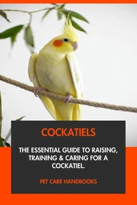Cockatiels: The Essential Guide to Raising, Training &amp; Caring for A Cockatiel.