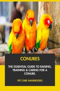 Conures: The Essential Guide to Raising, Training &amp; Caring for A Conure.