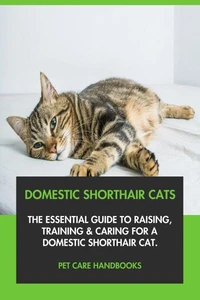 Domestic Shorthair Cats: The Essential Guide to Raising, Training &amp; Caring for A Domestic Shorthair Cat.