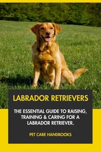 Labrador Retrievers: The Essential Guide to Raising, Training &amp; Caring for A Labrador Retriever.