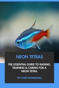 Neon Tetras: The Essential Guide to Raising, Training &amp; Caring for A Neon Tetra.