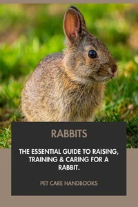 Rabbits: The Essential Guide to Raising, Training &amp; Caring for A Rabbit.