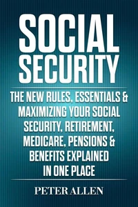 Social Security: The New Rules, Essentials &amp; Maximizing Your Social Security, Retirement, Medicare, Pensions &amp; Benefits Explained In One Place