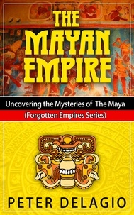  Peter Delagio - The Mayan Empire - Uncovering The Mysteries of The Maya - Forgotten Empires Series, #2.