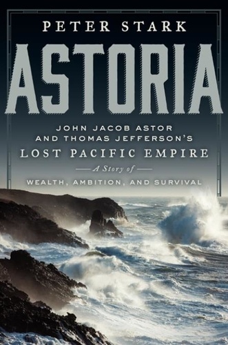 Peter Stark - Astoria - John Jacob Astor and Thomas Jefferson's Lost Pacific Empire: A Story of Wealth, Ambition, and Survival.