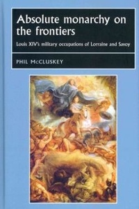 Phil McCluskey - Absolute Monarchy on the Frontiers : Louis XIV's Military Occupations of Lorraine and Savoy.
