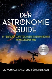 Der Astronomie Guide - Die Komplettanleitung für Einsteiger: In 7 einfachen Schritten zur ersten erfolgreichen Himmelsbeobachtung - inkl. Teleskop Guide &amp; Kaufberatung