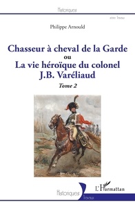 Philippe Arnould - Chasseur à cheval de la Garde ou La vie héroïque du colonel J. B. Varéliaud - Tome 2.