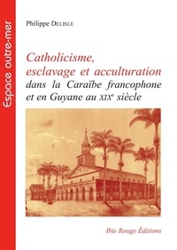 Philippe Delisle - Catholicisme, esclavage et acculturation dans la Caraïbe francophone et en Guyane au XIXe siècle.