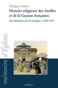 Philippe Delisle - Histoire religieuse des Antilles et de la Guyane francaises - Des chrétientés sous les tropiques ? 1815-1911.