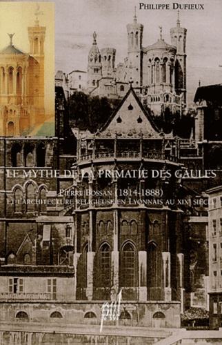 Philippe Dufieux - Le mythe de la primatie des Gaules - Pierre Bossan (1814-1888) et l'architecture religieuse en Lyonnais au XIXe siècle.