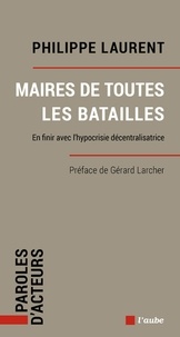 Philippe Laurent - Maires de toutes les batailles - En finir avec l’hypocrisie décentralisatrice.