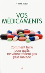 Philippe Moser - Vos médicaments - Comment faire pour qu'ils ne vous rendent pas plus malade.