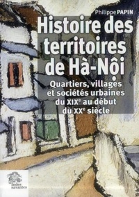 Philippe Papin - Histoire des territoires de Hà-Nôi - Quartiers, villages et sociétés urbaines du XIXe au début du XXe siècle.