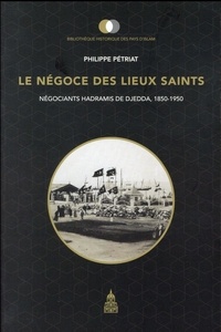 Philippe Pétriat - Le négoce des lieux saints - Négociants hadramis de Djedda, 1850-1950.