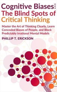  Phillip T. Erickson - Cognitive Biases And The Blind Spots Of Critical Thinking: Master Thinking Clearly, Learn Concealed Biases Of People, And Block Predictably Irrational Mental Models.