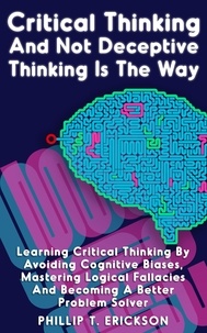  Phillip T. Erickson - Critical Thinking And Not Deceptive Thinking Is The Way: Learn Critical Thinking By Avoiding Cognitive Biases, Mastering Logical Fallacies And Becoming A Better Problem Solver.