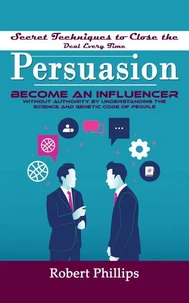 Persuasion: Secret Techniques to Close the Deal Every Time (Become an Influencer Without Authority by Understanding the Science and Genetic Code of People)