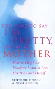 Phyllis Cohen et Stephanie Pierson - You Have To Say I'm Pretty, You're My Mother - How to Help Your Daughter Learn to Love Her Body and Herself.