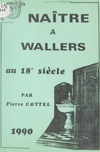 Pierre Cottel - Cahier de l'Histoire de Wallers (5). Naître à Wallers au 18e siècle, de 1696 à 1805.