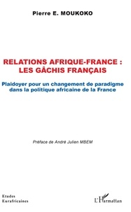 Pierre E. Moukoko - Relations Afrique-France : les gâchis français - Plaidoyer pour un changement de paradigme dans la politique africaine de la France.