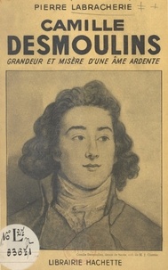 Pierre Labracherie - Camille Desmoulins - Grandeur et misère d'une âme ardente.