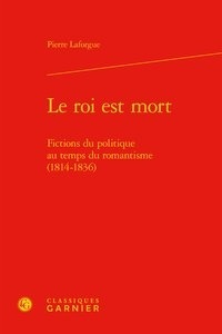 Pierre Laforgue - Le roi est mort - Fictions du politique au temps du romantisme (1814-1836).