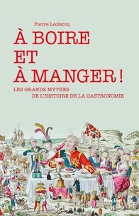 Pierre Leclercq - A boire et à manger ! - Les grands mythes de l'histoire de la gastronomie.