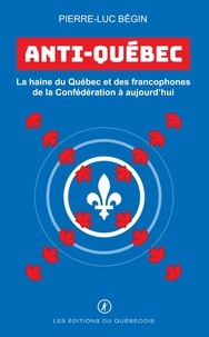 Pierre-Luc Bégin - Anti-Québec - La haine du Québec et des francophones de la Confédération à aujourd’hui.