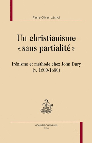 Pierre-Olivier Léchot - Un christianisme sans partialité - Méthodes et présupposés théologiques de John Dury (v. 1600-1680).