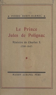 Pierre Robin-Harmel - Le prince Jules de Polignac, ministre de Charles X - Sa vie de 1829 à 1847.