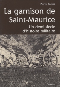 Pierre Rochat - La garnison de Saint-Maurice - Un demi-siècle d'histoire militaire.