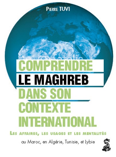 Pierre Tuvi - Le Maghreb dans son contexte international - Comprendre les affaires, les usages et les mentalités au Maroc, en Algérie, en Tunisie et en Libye.