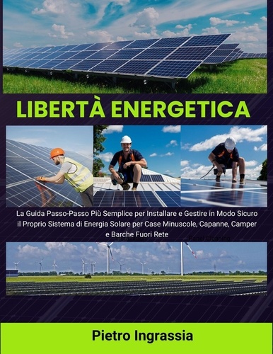  Pietro Ingrassia - Libertà Energetica: La Guida Passo-Passo Più Semplice per Installare e Gestire in Modo Sicuro il Proprio Sistema di Energia Solare per Case Minuscole, Capanne, Camper e Barche Fuori Rete.