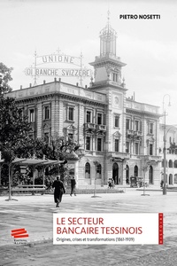 Pietro Nosetti - Le secteur bancaire tessinois - Origines, crises et transformations (1861-1939).