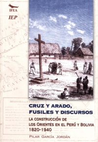 Pilar García Jordán - Cruz y arado, fusiles y discursos - La construcción de los Orientes en Perú y Bolivia, 1820-1940.