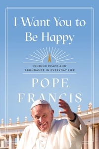 Pope Francis - I Want You to Be Happy - Finding Peace and Abundance in Everyday Life.