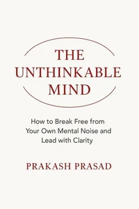 THE UNTHINKABLE MIND: How to Break Free from Your Own Mental Noise and Lead with Clarity
