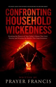 Confronting Household Wickedness: Breaking the Powers of Your Father’s House That Limit Destiny and Winning the Battles That Stop Greatness: You Must Leave Your Father’s House Before You Become Great