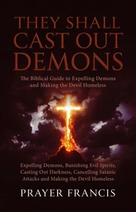 They Shall Cast Out Demons: The Biblical Guide to Expelling Demons, Banishing Evil Spirits, Casting Out Darkness, Cancelling Satanic Attacks, and Making the Devil Homeless