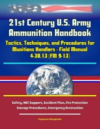 21st Century U.S. Army Ammunition Handbook: Tactics, Techniques, and Procedures for Munitions Handlers - Field Manual 4-30.13 (FM 9-13) - Safety, NBC Support, Accident Plan, Fire Protection, Storage P